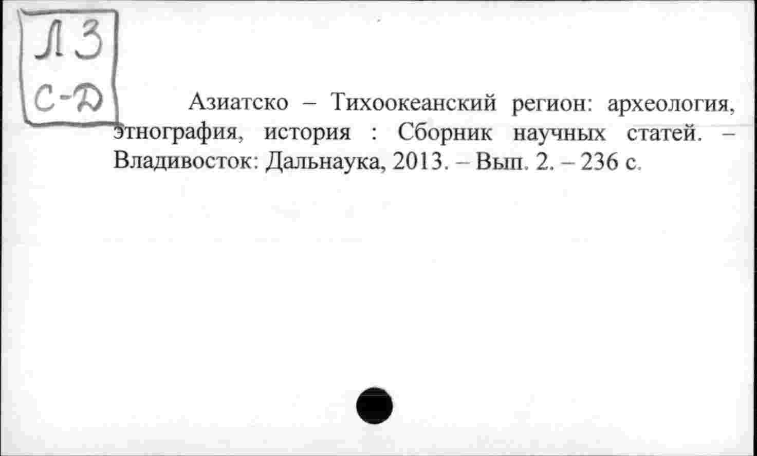 ﻿к
Азиатско - Тихоокеанский регион: археология, этнография, история : Сборник научных статей. -Владивосток: Дальнаука, 2013. - Вып. 2. - 236 с.